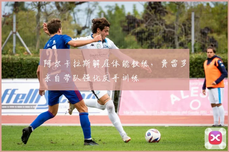 阿尔卡拉斯解雇体能教练，费雷罗亲自带队强化反手训练