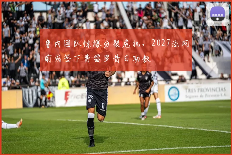 鲁内团队惊爆分裂危机，2027法网前或签下费雷罗昔日助教